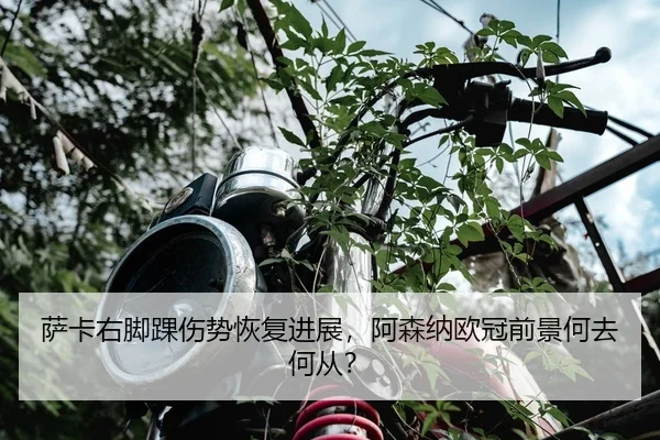 萨卡右脚踝伤势恢复进展，阿森纳欧冠前景何去何从？