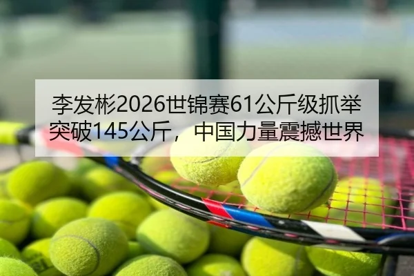 李发彬2026世锦赛61公斤级抓举突破145公斤，中国力量震撼世界