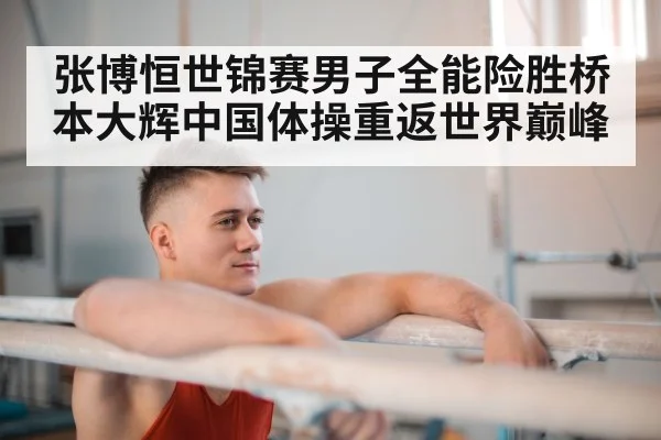 张博恒世锦赛男子全能险胜桥本大辉中国体操重返世界巅峰