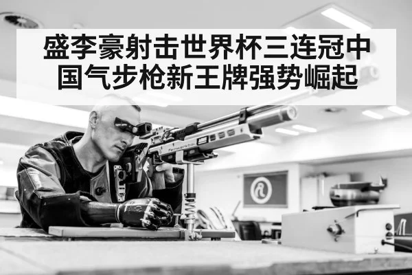 盛李豪射击世界杯三连冠中国气步枪新王牌强势崛起