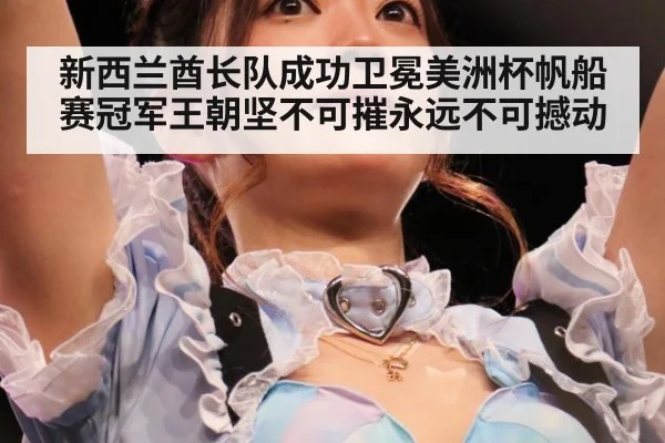 新西兰酋长队成功卫冕美洲杯帆船赛冠军王朝坚不可摧永远不可撼动